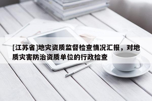 [江蘇省]地災(zāi)資質(zhì)監(jiān)督檢查情況匯報(bào)，對(duì)地質(zhì)災(zāi)害防治資質(zhì)單位的行政檢查