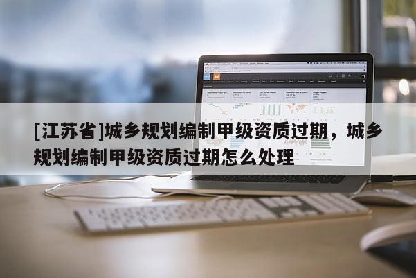 [江蘇省]城鄉規劃編制甲級資質過期，城鄉規劃編制甲級資質過期怎么處理