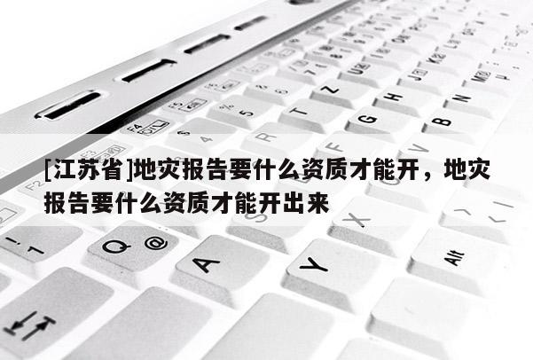 [江蘇省]地災報告要什么資質才能開，地災報告要什么資質才能開出來