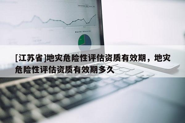 [江蘇省]地災危險性評估資質有效期，地災危險性評估資質有效期多久