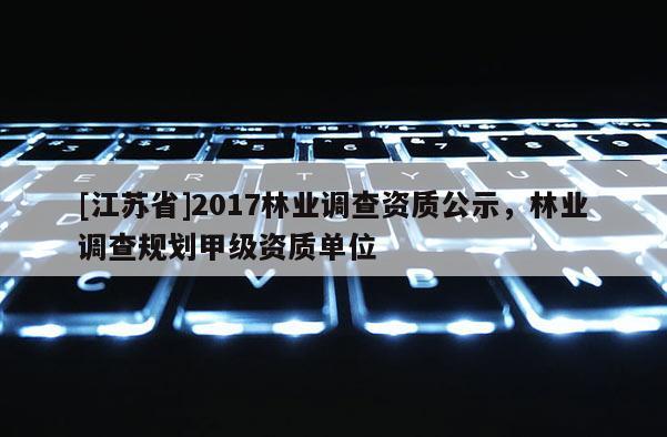 [江蘇省]2017林業調查資質公示，林業調查規劃甲級資質單位