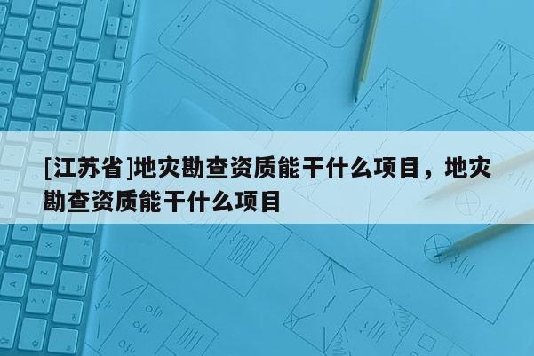 [江蘇省]地災(zāi)勘查資質(zhì)能干什么項目，地災(zāi)勘查資質(zhì)能干什么項目