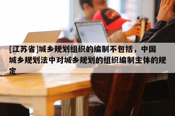 [江蘇省]城鄉(xiāng)規(guī)劃組織的編制不包括，中國城鄉(xiāng)規(guī)劃法中對城鄉(xiāng)規(guī)劃的組織編制主體的規(guī)定