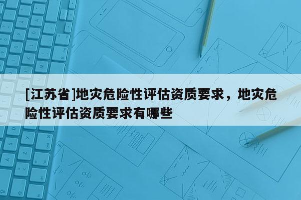 [江蘇省]地災(zāi)危險性評估資質(zhì)要求，地災(zāi)危險性評估資質(zhì)要求有哪些