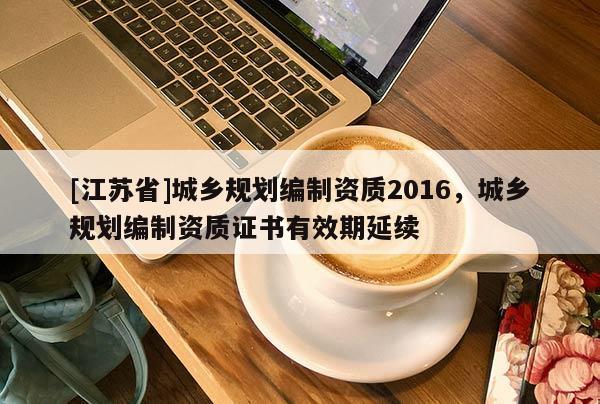 [江蘇省]城鄉規劃編制資質2016，城鄉規劃編制資質證書有效期延續