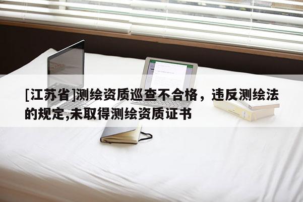 [江蘇省]測(cè)繪資質(zhì)巡查不合格，違反測(cè)繪法的規(guī)定,未取得測(cè)繪資質(zhì)證書