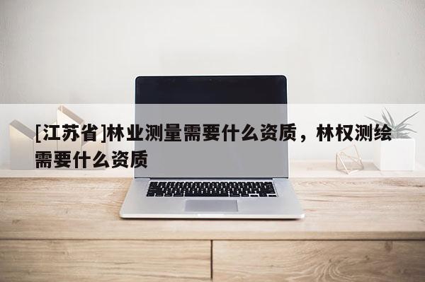 [江蘇省]林業(yè)測量需要什么資質(zhì)，林權(quán)測繪需要什么資質(zhì)