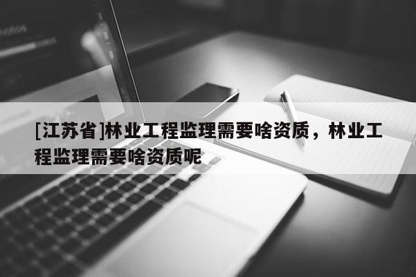 [江蘇省]林業工程監理需要啥資質，林業工程監理需要啥資質呢