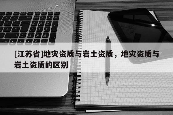 [江蘇省]地災(zāi)資質(zhì)與巖土資質(zhì)，地災(zāi)資質(zhì)與巖土資質(zhì)的區(qū)別