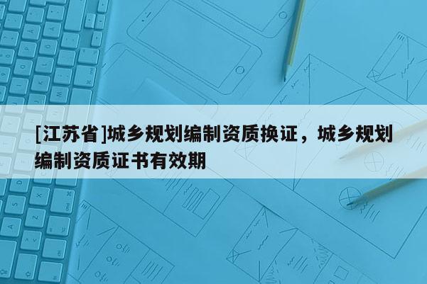 [江蘇省]城鄉規劃編制資質換證，城鄉規劃編制資質證書有效期