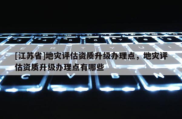 [江蘇省]地災評估資質升級辦理點，地災評估資質升級辦理點有哪些