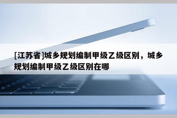 [江蘇省]城鄉規劃編制甲級乙級區別，城鄉規劃編制甲級乙級區別在哪