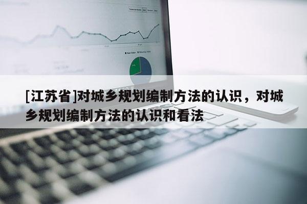 [江蘇省]對城鄉規劃編制方法的認識，對城鄉規劃編制方法的認識和看法