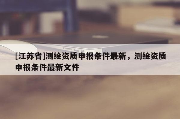 [江蘇省]測繪資質申報條件最新，測繪資質申報條件最新文件