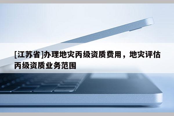 [江蘇省]辦理地災(zāi)丙級資質(zhì)費用，地災(zāi)評估丙級資質(zhì)業(yè)務(wù)范圍