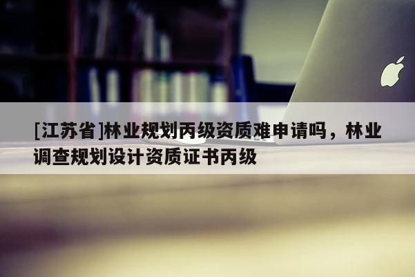 [江蘇省]林業(yè)規(guī)劃丙級資質(zhì)難申請嗎，林業(yè)調(diào)查規(guī)劃設(shè)計資質(zhì)證書丙級