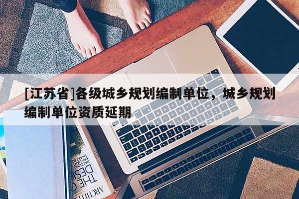 [江蘇省]各級城鄉規劃編制單位，城鄉規劃編制單位資質延期