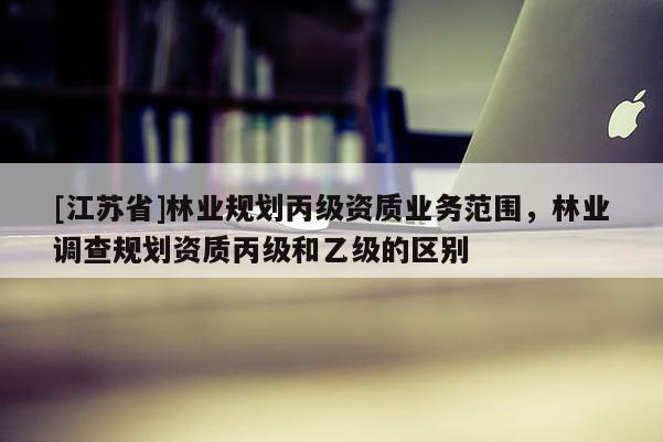 [江蘇省]林業(yè)規(guī)劃丙級資質(zhì)業(yè)務(wù)范圍，林業(yè)調(diào)查規(guī)劃資質(zhì)丙級和乙級的區(qū)別