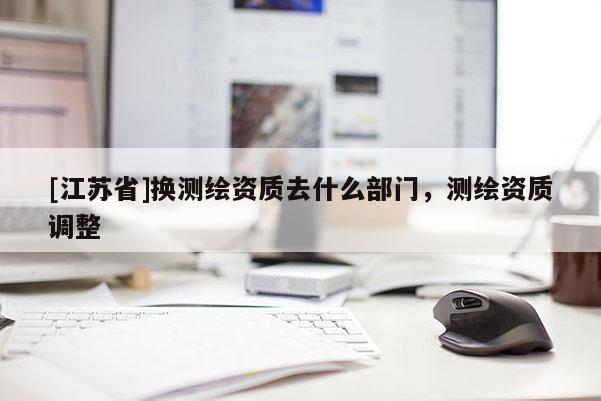 [江蘇省]換測繪資質去什么部門，測繪資質調整