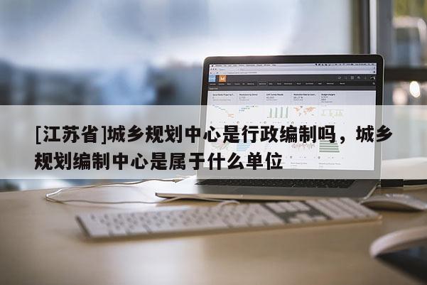 [江蘇省]城鄉規劃中心是行政編制嗎，城鄉規劃編制中心是屬于什么單位