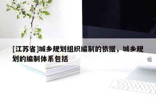 [江蘇省]城鄉規劃組織編制的依據，城鄉規劃的編制體系包括