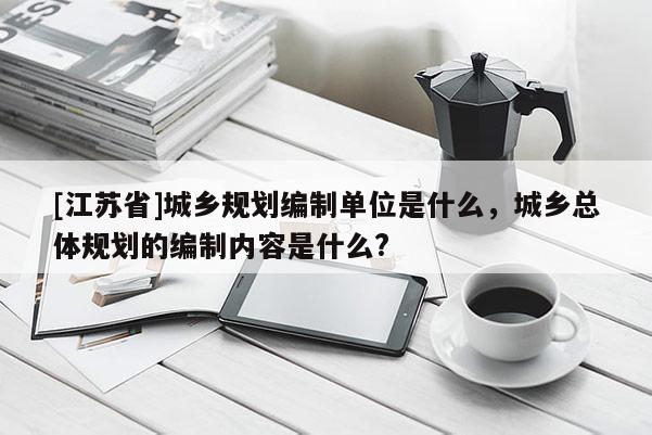 [江蘇省]城鄉規劃編制單位是什么，城鄉總體規劃的編制內容是什么?
