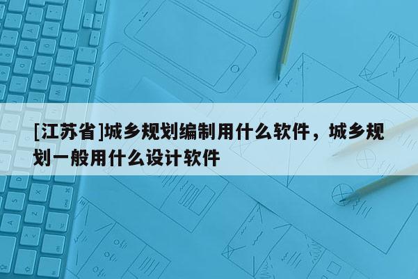 [江蘇省]城鄉規劃編制用什么軟件，城鄉規劃一般用什么設計軟件