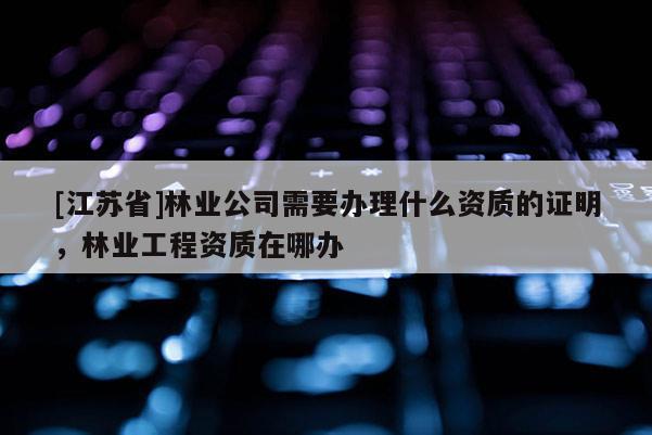 [江蘇省]林業公司需要辦理什么資質的證明，林業工程資質在哪辦