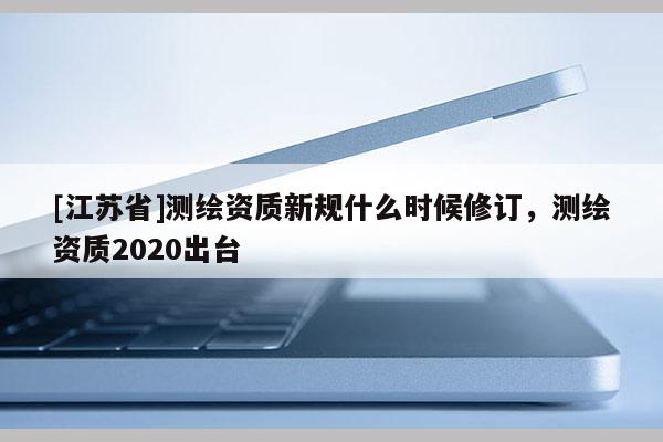 [江蘇省]測繪資質新規什么時候修訂，測繪資質2020出臺