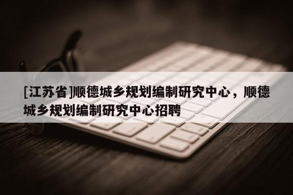 [江蘇省]順德城鄉規劃編制研究中心，順德城鄉規劃編制研究中心招聘
