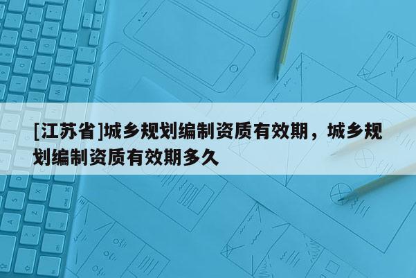 [江蘇省]城鄉規劃編制資質有效期，城鄉規劃編制資質有效期多久