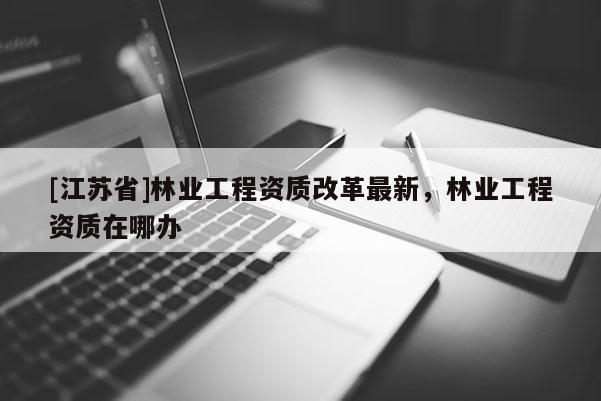 [江蘇省]林業工程資質改革最新，林業工程資質在哪辦