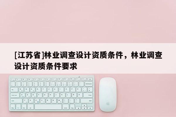[江蘇省]林業(yè)調(diào)查設(shè)計(jì)資質(zhì)條件，林業(yè)調(diào)查設(shè)計(jì)資質(zhì)條件要求