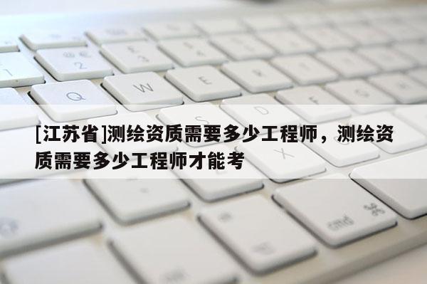 [江蘇省]測繪資質需要多少工程師，測繪資質需要多少工程師才能考
