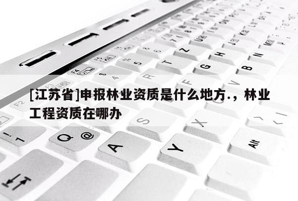 [江蘇省]申報(bào)林業(yè)資質(zhì)是什么地方.，林業(yè)工程資質(zhì)在哪辦
