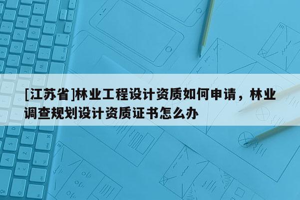 [江蘇省]林業工程設計資質如何申請，林業調查規劃設計資質證書怎么辦