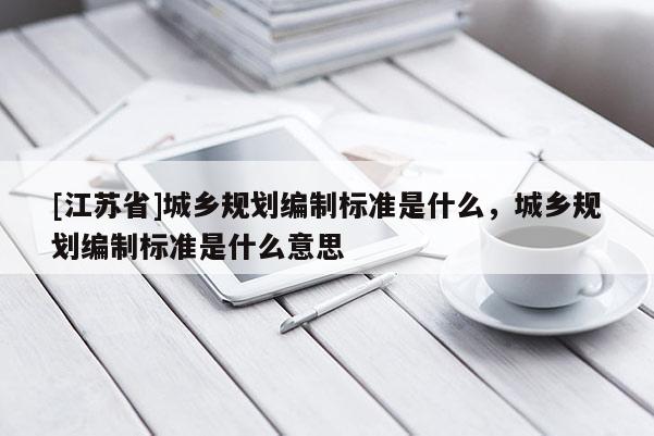 [江蘇省]城鄉(xiāng)規(guī)劃編制標(biāo)準(zhǔn)是什么，城鄉(xiāng)規(guī)劃編制標(biāo)準(zhǔn)是什么意思