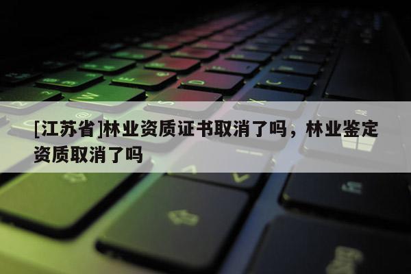 [江蘇省]林業資質證書取消了嗎，林業鑒定資質取消了嗎