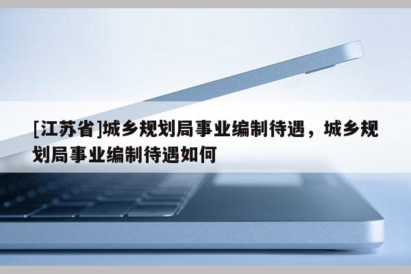 [江蘇省]城鄉規劃局事業編制待遇，城鄉規劃局事業編制待遇如何