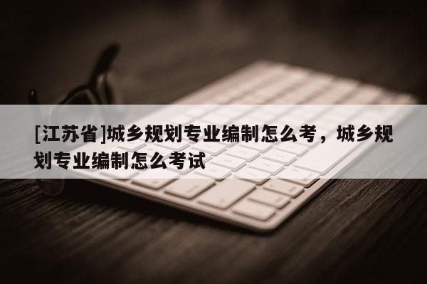[江蘇省]城鄉規劃專業編制怎么考，城鄉規劃專業編制怎么考試