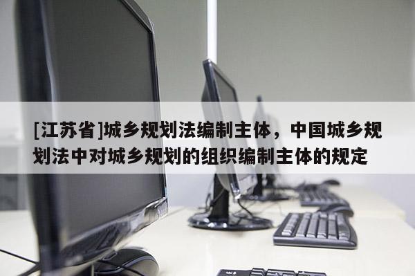 [江蘇省]城鄉規劃法編制主體，中國城鄉規劃法中對城鄉規劃的組織編制主體的規定