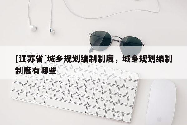 [江蘇省]城鄉規劃編制制度，城鄉規劃編制制度有哪些