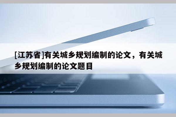 [江蘇省]有關城鄉規劃編制的論文，有關城鄉規劃編制的論文題目