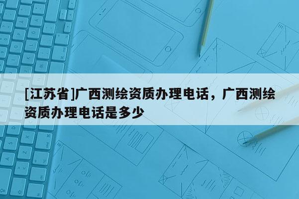 [江蘇省]廣西測繪資質(zhì)辦理電話，廣西測繪資質(zhì)辦理電話是多少