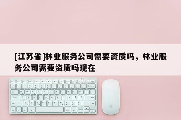 [江蘇省]林業(yè)服務(wù)公司需要資質(zhì)嗎，林業(yè)服務(wù)公司需要資質(zhì)嗎現(xiàn)在