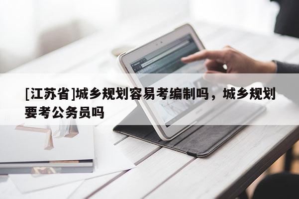 [江蘇省]城鄉規劃容易考編制嗎，城鄉規劃要考公務員嗎