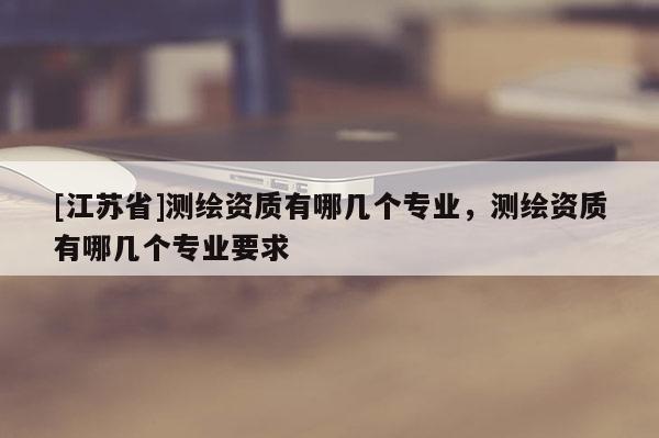 [江蘇省]測繪資質有哪幾個專業，測繪資質有哪幾個專業要求