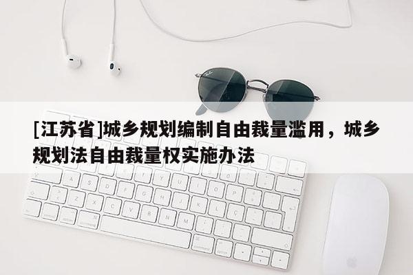 [江蘇省]城鄉(xiāng)規(guī)劃編制自由裁量濫用，城鄉(xiāng)規(guī)劃法自由裁量權(quán)實施辦法