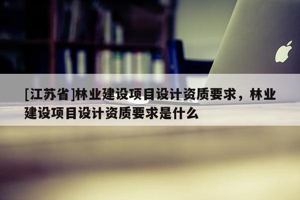 [江蘇省]林業建設項目設計資質要求，林業建設項目設計資質要求是什么