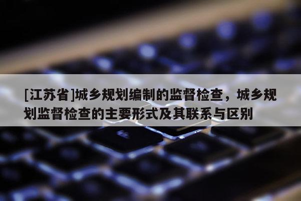 [江蘇省]城鄉規劃編制的監督檢查，城鄉規劃監督檢查的主要形式及其聯系與區別